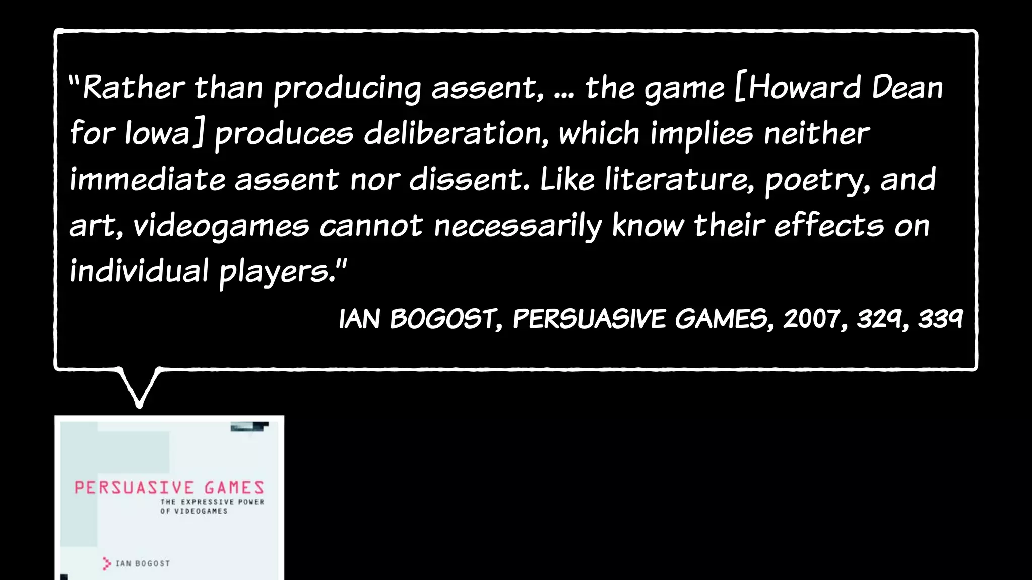 “Rather than producing assent, ... the game [Howard Dean
for Iowa] produces deliberation, which implies neither
immediate assent nor dissent. Like literature, poetry, and
art, videogames cannot necessarily know their effects on
individual players.”
ian bogost, persuasive games, 2007, 329, 339
 