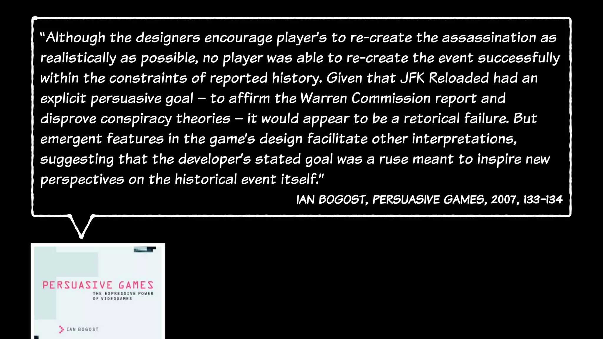 “Although the designers encourage player’s to re-create the assassination as
realistically as possible, no player was able to re-create the event successfully
within the constraints of reported history. Given that JFK Reloaded had an
explicit persuasive goal – to affirm the Warren Commission report and
disprove conspiracy theories – it would appear to be a retorical failure. But
emergent features in the game’s design facilitate other interpretations,
suggesting that the developer’s stated goal was a ruse meant to inspire new
perspectives on the historical event itself.”
ian bogost, persuasive games, 2007, 133-134
 