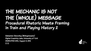 the mechanic is not
the (whole) message
Procedural Rhetoric Meets Framing
in Train and Playing History 2
Sebastian Deterding (@dingstweets)
Digital Creativity Labs, University of York
DiGRA/FDG 2016, August 3, 2016
c b
 