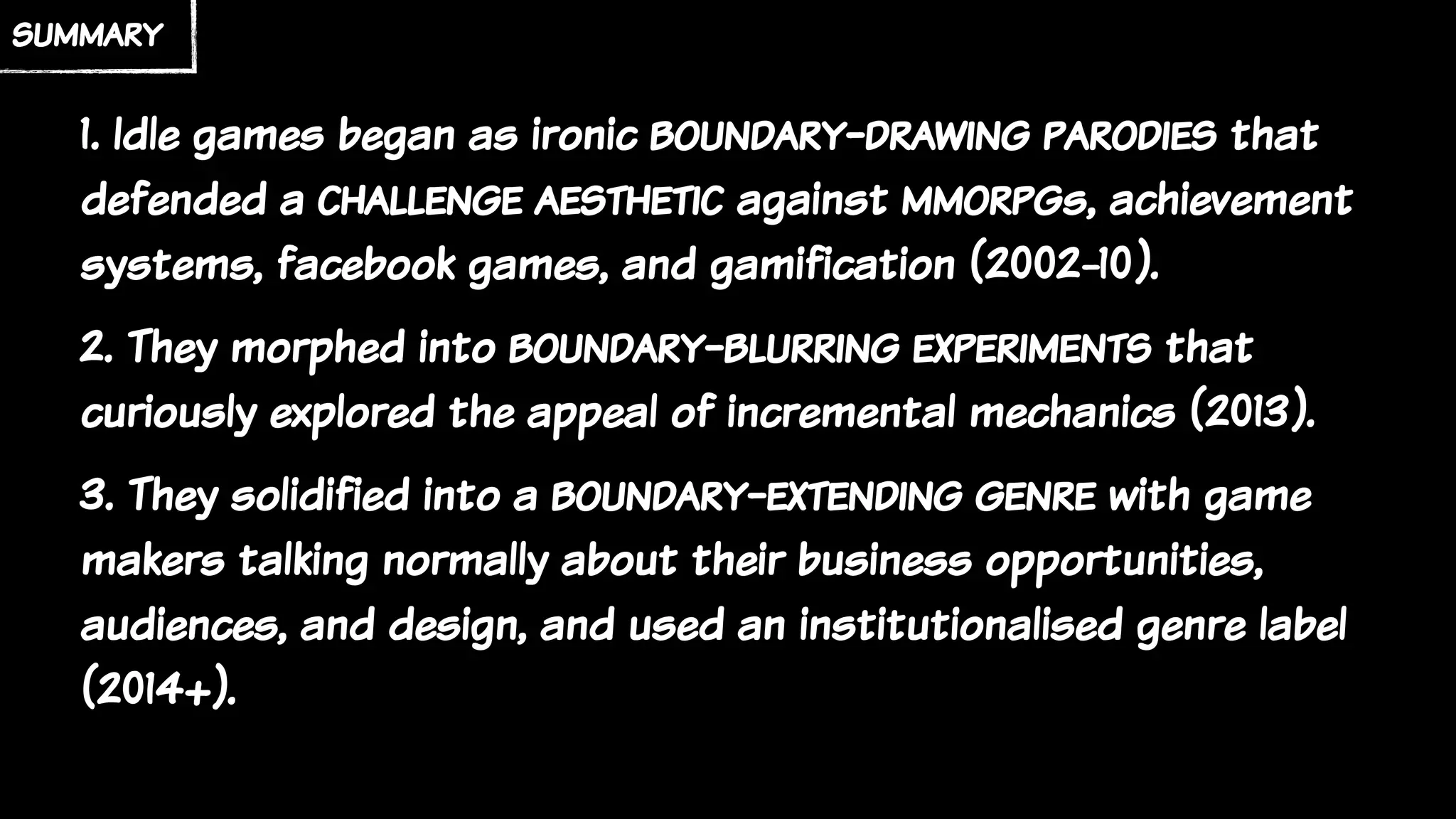 summary
1. Idle games began as ironic boundary-drawing parodies that
defended a challenge aesthetic against mmorpgs, achievement
systems, facebook games, and gamification (2002-10).
2. They morphed into boundary-blurring experiments that
curiously explored the appeal of incremental mechanics (2013).
3. They solidified into a boundary-extending genre with game
makers talking normally about their business opportunities,
audiences, and design, and used an institutionalised genre label
(2014+).
 