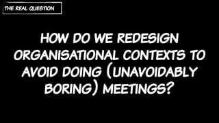 how do we redesign
organisational contexts to
avoid doing (unavoidably
boring) meetings?
the real question
 