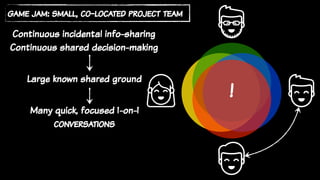 game jam: small, co-located project team
Continuous incidental info-sharing
Continuous shared decision-making
Many quick, focused 1-on-1
conversations
Large known shared ground
!
 