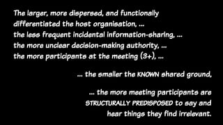 The larger, more dispersed, and functionally
differentiated the host organisation, …
the less frequent incidental information-sharing, …
the more unclear decision-making authority, …
the more participants at the meeting (3+), …
… the more meeting participants are
structurally predisposed to say and
hear things they find irrelevant.
… the smaller the known shared ground,
 