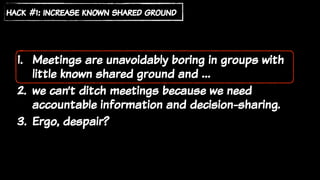 1. Meetings are unavoidably boring in groups with
little known shared ground and …
2. we can’t ditch meetings because we need
accountable information and decision-sharing.
3. Ergo, despair?
hack #1: increase known shared ground
 