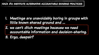 1. Meetings are unavoidably boring in groups with
little known shared ground and …
2. we can’t ditch meetings because we need
accountable information and decision-sharing.
3. Ergo, despair?
hack #2: institute alternative accountable sharing practices
 