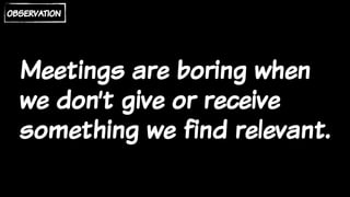 Meetings are boring when
we don’t give or receive
something we find relevant.
observation
 