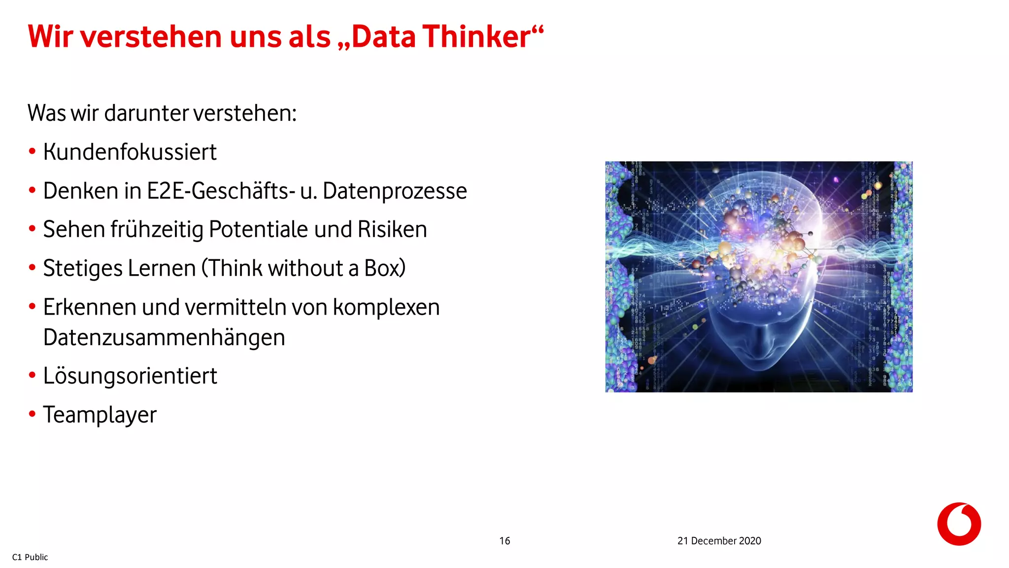 C1 Public
Wir verstehen uns als „Data Thinker“
21 December 202016
Was wir darunter verstehen:
• Kundenfokussiert
• Denken in E2E-Geschäfts- u. Datenprozesse
• Sehen frühzeitig Potentiale und Risiken
• Stetiges Lernen (Think without a Box)
• Erkennen und vermitteln von komplexen
Datenzusammenhängen
• Lösungsorientiert
• Teamplayer
 