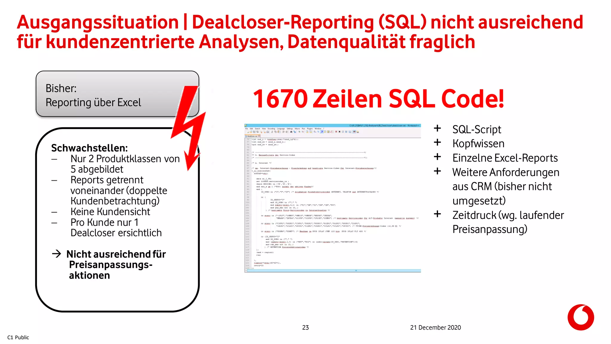 C1 Public
23 21 December 2020
Ausgangssituation | Dealcloser-Reporting (SQL) nicht ausreichend
für kundenzentrierte Analysen, Datenqualität fraglich
Bisher:
Reporting über Excel
Schwachstellen:
 Nur 2 Produktklassen von
5 abgebildet
 Reports getrennt
voneinander (doppelte
Kundenbetrachtung)
 Keine Kundensicht
 Pro Kunde nur 1
Dealcloser ersichtlich
 Nicht ausreichendfür
Preisanpassungs-
aktionen
1670 Zeilen SQL Code!
+ SQL-Script
+ Kopfwissen
+ Einzelne Excel-Reports
+ Weitere Anforderungen
aus CRM (bisher nicht
umgesetzt)
+ Zeitdruck(wg. laufender
Preisanpassung)
 
