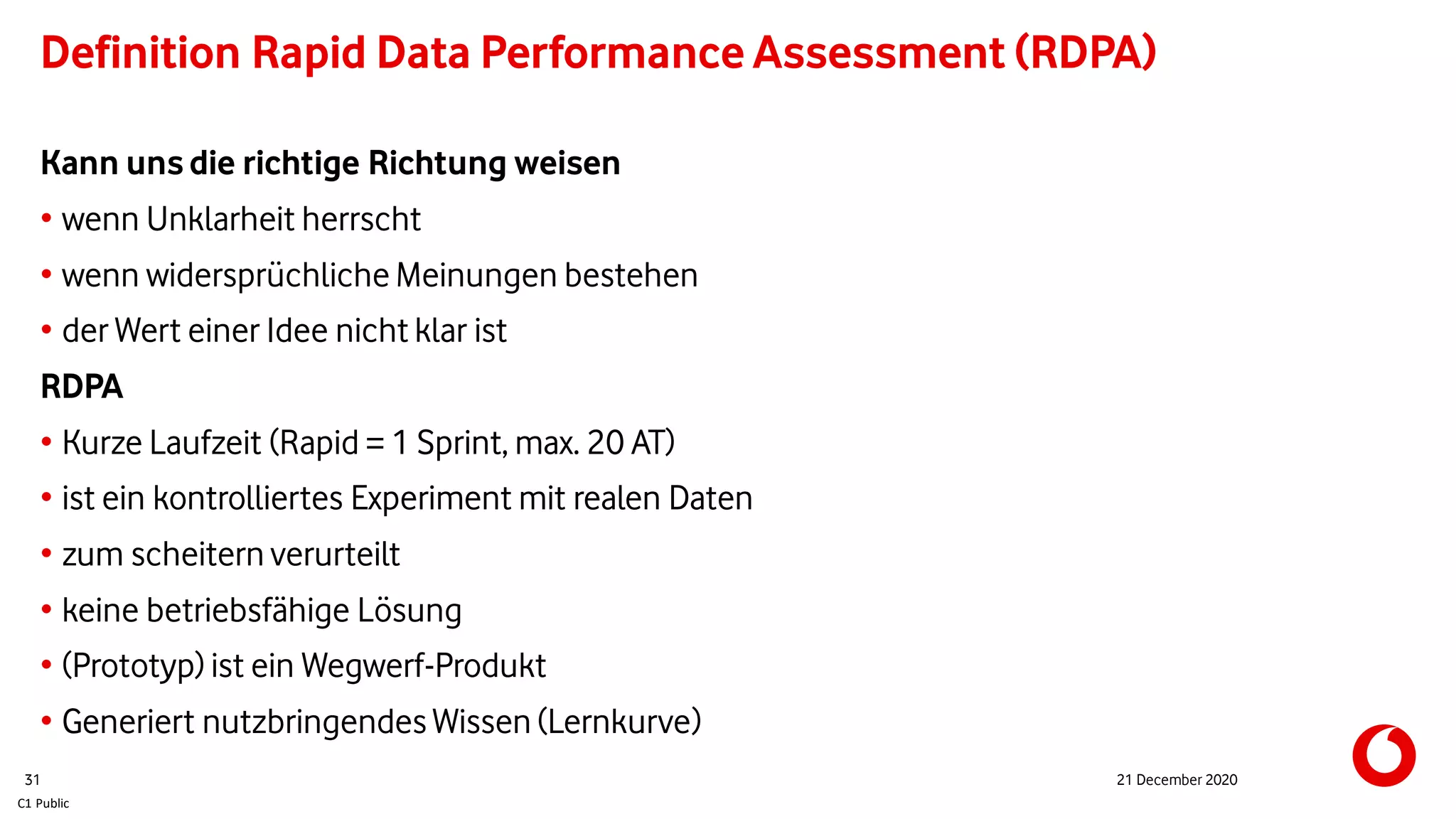 C1 Public
Definition Rapid Data Performance Assessment (RDPA)
Kann uns die richtige Richtung weisen
• wenn Unklarheit herrscht
• wenn widersprüchliche Meinungen bestehen
• der Wert einer Idee nicht klar ist
RDPA
• Kurze Laufzeit (Rapid = 1 Sprint, max. 20 AT)
• ist ein kontrolliertes Experiment mit realen Daten
• zum scheitern verurteilt
• keine betriebsfähige Lösung
• (Prototyp) ist ein Wegwerf-Produkt
• Generiert nutzbringendes Wissen (Lernkurve)
31 21 December 2020
 
