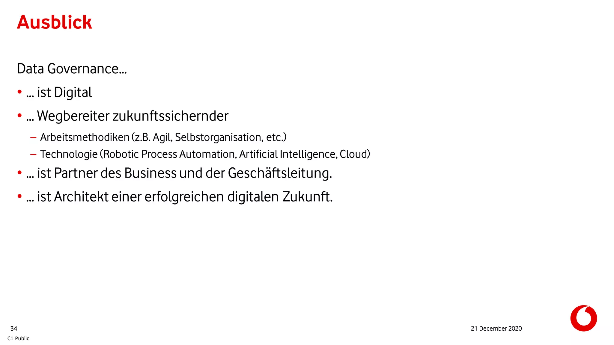 C1 Public
Ausblick
Data Governance…
• … ist Digital
• … Wegbereiter zukunftssichernder
– Arbeitsmethodiken(z.B. Agil, Selbstorganisation, etc.)
– Technologie (Robotic Process Automation, Artificial Intelligence,Cloud)
• … ist Partner des Businessund der Geschäftsleitung.
• … ist Architekt einer erfolgreichen digitalen Zukunft.
34 21 December 2020
 