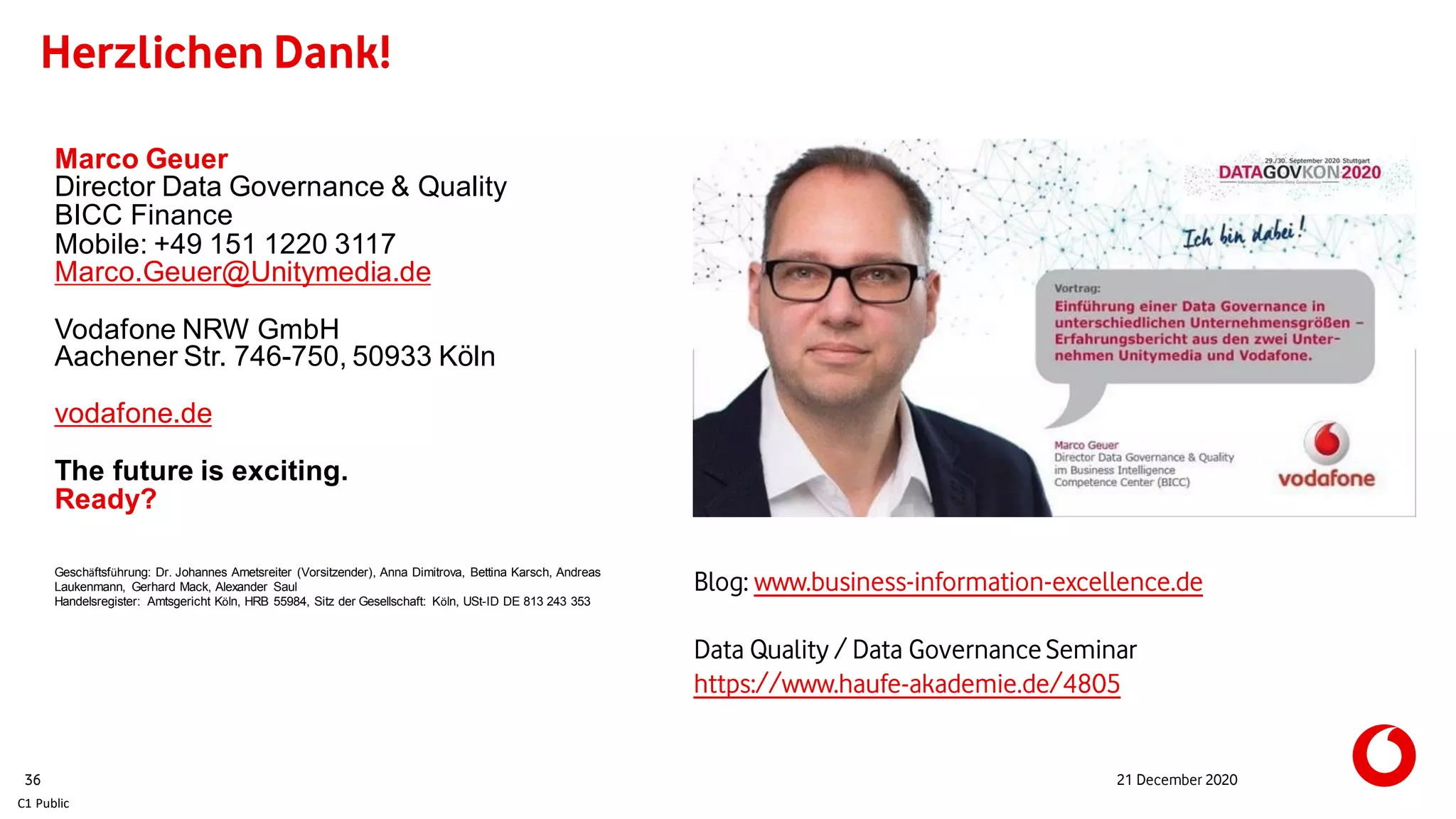 C1 Public
Herzlichen Dank!
21 December 202036
Marco Geuer
Director Data Governance & Quality
BICC Finance
Mobile: +49 151 1220 3117
Marco.Geuer@Unitymedia.de
Vodafone NRW GmbH
Aachener Str. 746-750, 50933 Köln
vodafone.de
The future is exciting.
Ready?
Geschäftsführung: Dr. Johannes Ametsreiter (Vorsitzender), Anna Dimitrova, Bettina Karsch, Andreas
Laukenmann, Gerhard Mack, Alexander Saul
Handelsregister: Amtsgericht Köln, HRB 55984, Sitz der Gesellschaft: Köln, USt-ID DE 813 243 353
Blog: www.business-information-excellence.de
Data Quality / Data GovernanceSeminar
https://www.haufe-akademie.de/4805
 