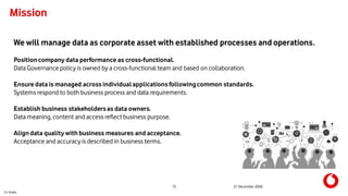 C1 Public
15 21 December 2020
Mission
We will manage data as corporate asset with established processes and operations.
Positioncompany data performance as cross-functional.
Data Governancepolicy is owned by a cross-functional team and based on collaboration.
Ensure data is managed across individualapplicationsfollowingcommon standards.
Systems respond to both business process and data requirements.
Establish business stakeholdersas data owners.
Data meaning, content and access reflectbusiness purpose.
Aligndata quality withbusiness measures and acceptance.
Acceptance and accuracyis described in business terms.
 