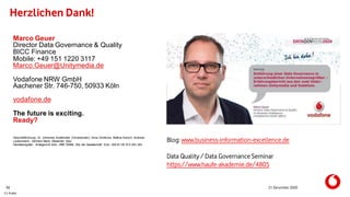 C1 Public
Herzlichen Dank!
21 December 202036
Marco Geuer
Director Data Governance & Quality
BICC Finance
Mobile: +49 151 1220 3117
Marco.Geuer@Unitymedia.de
Vodafone NRW GmbH
Aachener Str. 746-750, 50933 Köln
vodafone.de
The future is exciting.
Ready?
Geschäftsführung: Dr. Johannes Ametsreiter (Vorsitzender), Anna Dimitrova, Bettina Karsch, Andreas
Laukenmann, Gerhard Mack, Alexander Saul
Handelsregister: Amtsgericht Köln, HRB 55984, Sitz der Gesellschaft: Köln, USt-ID DE 813 243 353
Blog: www.business-information-excellence.de
Data Quality / Data GovernanceSeminar
https://www.haufe-akademie.de/4805
 