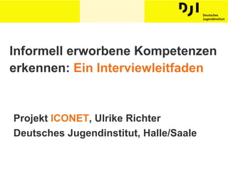 Informell erworbene Kompetenzen erkennen:  Ein Interviewleitfaden Projekt  ICONET , Ulrike Richter Deutsches Jugendinstitut, Halle/Saale 