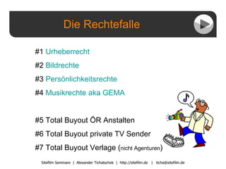 Die Rechtefalle Sitefilm Seminare  |  Alexander Tichatschek  |  http://sitefilm.de  |  [email_address] #1  Urheberrecht #2  Bildrechte #3  Persönlichkeitsrechte #4  Musikrechte  aka  GEMA #5 Total Buyout ÖR Anstalten #6 Total Buyout private TV Sender #7 Total Buyout Verlage ( nicht Agenturen ) 