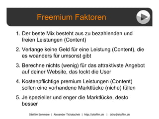 Freemium Faktoren Sitefilm Seminare  |  Alexander Tichatschek  |  http://sitefilm.de  |  [email_address] Der beste Mix besteht aus zu bezahlenden und freien Leistungen (Content) Verlange keine Geld für eine Leistung (Content), die es woanders für umsonst gibt Berechne nichts (wenig) für das attraktivste Angebot auf deiner Website, das lockt die User Kostenpflichtige premium Leistungen (Content) sollen eine vorhandene Marktlücke (niche) füllen Je spezieller und enger die Marktlücke, desto besser 