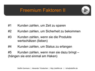Freemium Faktoren II Sitefilm Seminare  |  Alexander Tichatschek  |  http://sitefilm.de  |  [email_address] #1  Kunden zahlen, um Zeit zu sparen #2  Kunden zahlen, um Sicherheit zu bekommen #3 Kunden zahlen, wenn sie die Produkte    wertschätzen (lieben) #4  Kunden zahlen, um Status zu erlangen #5  Kunden zahlen, wenn man sie dazu bringt –  (hängen sie erst einmal am Haken) 
