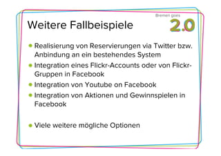 Bremen goes

Weitere Fallbeispiele
 Realisierung von Reservierungen via Twitter bzw.
 Anbindung an ein bestehendes System
 Integration eines Flickr-Accounts oder von Flickr-
 Gruppen in Facebook
 Integration von Youtube on Facebook
 Integration von Aktionen und Gewinnspielen in
 Facebook

 Viele weitere mögliche Optionen
 