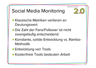 Bremen goes

Social Media Monitoring
 Klassische Metriken verlieren an
 Deutungswert
 Die Zahl der Fans/Follower ist nicht
 zwangsläufig entscheidend
 Konstante, solide Entwicklung vs. Rambo-
 Methodik
 Entwicklung von Tools
 Kostenfreie Tools bedeuten Arbeit
 