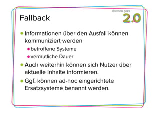 Bremen goes

Fallback
 Informationen über den Ausfall können
 kommuniziert werden
   betroffene Systeme
   vermutliche Dauer
 Auch weiterhin können sich Nutzer über
 aktuelle Inhalte informieren.
 Ggf. können ad-hoc eingerichtete
 Ersatzsysteme benannt werden.
 