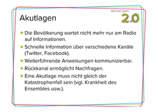 Bremen goes

Akutlagen
 Die Bevölkerung wartet nicht mehr nur am Radio
 auf Informationen.
 Schnelle Information über verschiedene Kanäle
 (Twitter, Facebook).
 Weiterführende Anweisungen kommunizierbar.
 Rückkanal ermöglicht Nachfragen.
 Eine Akutlage muss nicht gleich der
 Katastrophenfall sein (vgl. Krankheit des
 Ensembles usw.).
 