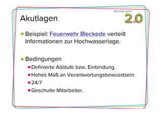 Bremen goes

Akutlagen
 Beispiel: Feuerwehr Bleckede verteilt
 Informationen zur Hochwasserlage.

 Bedingungen
   Definierte Abläufe bzw. Einbindung.
   Hohes Maß an Verantwortungsbewusstsein.
   24/7
   Geschulte Mitarbeiter.
 