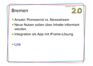 Bremen goes

Bremen
 Ansatz: Pinnwannd vs. Newsstream
 Neue Nutzer sollen über Inhalte informiert
 werden
 Integration als App mit iFrame-Lösung

 Link
 