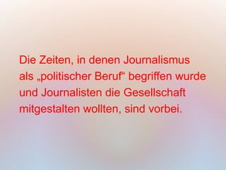 Die Zeiten, in denen Journalismus
als „politischer Beruf“ begriffen wurde
und Journalisten die Gesellschaft
mitgestalten wollten, sind vorbei.
 