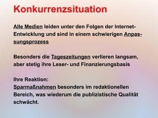 Konkurrenzsituation
Alle Medien leiden unter den Folgen der Internet-
Entwicklung und sind in einem schwierigen Anpas-
sungsprozess

Besonders die Tageszeitungen verlieren langsam,
aber stetig ihre Leser- und Finanzierungsbasis

Ihre Reaktion:
Sparmaßnahmen besonders im redaktionellen
Bereich, was wiederum die publizistische Qualität
schwächt.
 
