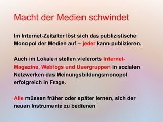Macht der Medien schwindet
Im Internet-Zeitalter löst sich das publizistische
Monopol der Medien auf – jeder kann publizieren.

Auch im Lokalen stellen vielerorts Internet-
Magazine, Weblogs und Usergruppen in sozialen
Netzwerken das Meinungsbildungsmonopol
erfolgreich in Frage.

Alle müssen früher oder später lernen, sich der
neuen Instrumente zu bedienen
 