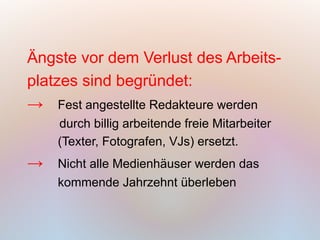 Ängste vor dem Verlust des Arbeits-
platzes sind begründet:
→ Fest angestellte Redakteure werden
    durch billig arbeitende freie Mitarbeiter
    (Texter, Fotografen, VJs) ersetzt.
→   Nicht alle Medienhäuser werden das
    kommende Jahrzehnt überleben
 