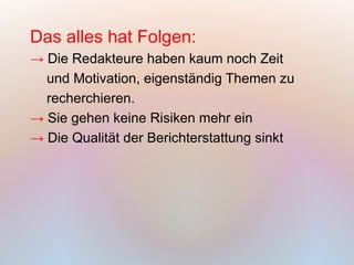 Das alles hat Folgen:
→ Die Redakteure haben kaum noch Zeit
  und Motivation, eigenständig Themen zu
  recherchieren.
→ Sie gehen keine Risiken mehr ein
→ Die Qualität der Berichterstattung sinkt
 