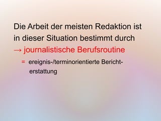 Die Arbeit der meisten Redaktion ist
in dieser Situation bestimmt durch
→ journalistische Berufsroutine
  = ereignis-/terminorientierte Bericht-
    erstattung
 
