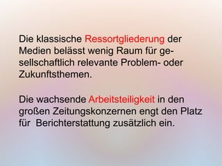 Die klassische Ressortgliederung der
Medien belässt wenig Raum für ge-
sellschaftlich relevante Problem- oder
Zukunftsthemen.

Die wachsende Arbeitsteiligkeit in den
großen Zeitungskonzernen engt den Platz
für Berichterstattung zusätzlich ein.
 