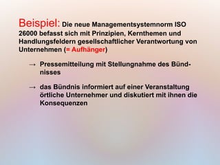 Beispiel: Die neue Managementsystemnorm ISO
26000 befasst sich mit Prinzipien, Kernthemen und
Handlungsfeldern gesellschaftlicher Verantwortung von
Unternehmen (= Aufhänger)

   → Pressemitteilung mit Stellungnahme des Bünd-
     nisses

   → das Bündnis informiert auf einer Veranstaltung
     örtliche Unternehmer und diskutiert mit ihnen die
     Konsequenzen
 