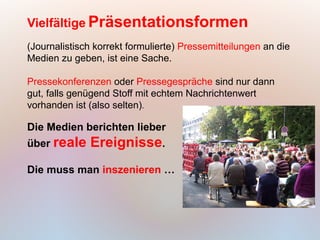 Vielfältige Präsentationsformen
(Journalistisch korrekt formulierte) Pressemitteilungen an die
Medien zu geben, ist eine Sache.

Pressekonferenzen oder Pressegespräche sind nur dann
gut, falls genügend Stoff mit echtem Nachrichtenwert
vorhanden ist (also selten).

Die Medien berichten lieber
über reale    Ereignisse.
Die muss man inszenieren …
 