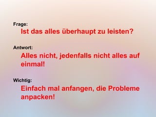 Frage:
   Ist das alles überhaupt zu leisten?

Antwort:
   Alles nicht, jedenfalls nicht alles auf
   einmal!

Wichtig:
   Einfach mal anfangen, die Probleme
   anpacken!
 