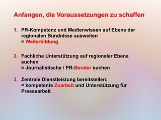 Anfangen, die Voraussetzungen zu schaffen

1. PR-Kompetenz und Medienwissen auf Ebene der
   regionalen Bündnisse ausweiten
   = Weiterbildung

2. Fachliche Unterstützung auf regionaler Ebene
   suchen
   = Journalistische / PR-Berater suchen

3. Zentrale Dienstleistung bereitstellen:
   = kompetente Zuarbeit und Unterstützung für
   Pressearbeit
 
