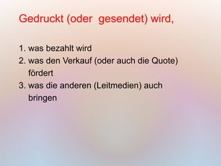 Gedruckt (oder gesendet) wird,

1. was bezahlt wird
2. was den Verkauf (oder auch die Quote)
   fördert
3. was die anderen (Leitmedien) auch
   bringen
 