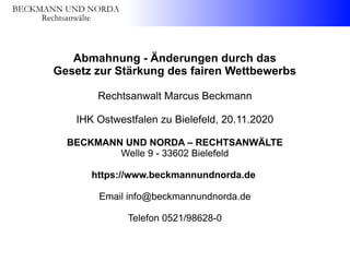 Abmahnung - Änderungen durch das
Gesetz zur Stärkung des fairen Wettbewerbs
Rechtsanwalt Marcus Beckmann
IHK Ostwestfalen zu Bielefeld, 20.11.2020
BECKMANN UND NORDA – RECHTSANWÄLTE
Welle 9 - 33602 Bielefeld
https://www.beckmannundnorda.de
Email info@beckmannundnorda.de
Telefon 0521/98628-0
 