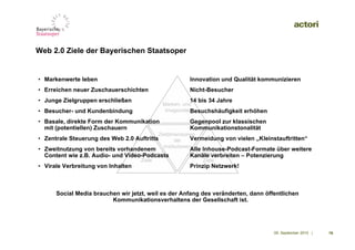 Web 2.0 Ziele der Bayerischen Staatsoper


• Markenwerte leben                                    Innovation und Qualität kommunizieren
• Erreichen neuer Zuschauerschichten                   Nicht-Besucher
• Junge Zielgruppen erschließen                        14 bis 34 Jahre
                                             Marken- und
• Besucher- und Kundenbindung                 Imageziele Besuchshäufigkeit erhöhen

• Basale, direkte Form der Kommunikation               Gegenpool zur klassischen
  mit (potentiellen) Zuschauern                        Kommunikationstonalität
                                            Zieldimensionen
• Zentrale Steuerung des Web 2.0 Auftritts          der    Vermeidung von vielen „Kleinstauftritten“
                                              Institutionen
• Zweitnutzung von bereits vorhandenem                 Alle Inhouse-Podcast-Formate über weitere
                                Wirtschaftliche
  Content wie z.B. Audio- und Video-Podcasts             Inhaltliche
                                                       Kanäle verbreiten – Potenzierung
                                    Ziele                   Ziele
• Virale Verbreitung von Inhalten                      Prinzip Netzwerk!



      Social Media brauchen wir jetzt, weil es der Anfang des veränderten, dann öffentlichen
                         Kommunikationsverhaltens der Gesellschaft ist.




                                                                                       09. September 2010 |   16
 