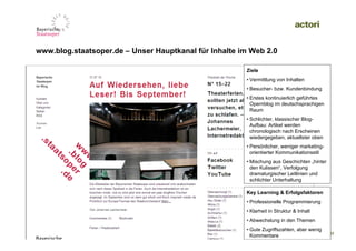 www.blog.staatsoper.de – Unser Hauptkanal für Inhalte im Web 2.0

                                                       Ziele
                                                       • Vermittlung von Inhalten
                                                       • Besucher- bzw. Kundenbindung
                                                       • Erstes kontinuierlich geführtes
                                                         Opernblog im deutschsprachigen
                                                         Raum
                                                       • Schlichter, klassischer Blog-
                                                         Aufbau: Artikel werden
                                                         chronologisch nach Erscheinen
                                                         wiedergegeben, aktuellster oben
                                                       • Persönlicher, weniger marketing-
                 Screen Shot                             orientierter Kommunikationsstil
                                                       • Mischung aus Geschichten „hinter
                                                         den Kulissen“, Verfolgung
                                                         dramaturgischer Leitlinien und
                                                         schlichter Unterhaltung

                                                       Key Learning & Erfolgsfaktoren
                                                       • Professionelle Programmierung
                                                       • Klarheit in Struktur & Inhalt
                                                       • Abwechslung in den Themen
                                                       • Gute Zugriffszahlen, aber wenig
                                                         Kommentare September 2010 |
                                                                    09.                     27
 