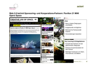 Web 2.0 bei/mit Sponsoring- und Kooperations-Partnern: Pavillon 21 MINI
Opera Space

                                                        Ziele
                                                        • Neue, jüngere Zielgruppen
                                                          erschließen
                                                        • Imagetransfer ermöglichen
                                                        • Mehrwert für Partnerschaft
                                                          kreieren
                                                        • Veranstaltungen bewerben



                 Screen Shot
                                                        Key Learning & Erfolgsfaktoren
                                                        • Auswahl des Partners mit der
                                                          gewünschten Zielgruppe
                                                        • Intensive Zusammenarbeit mit
                                                          dem Partner
                                                        • Ständiger Austausch von Ideen,
                                                          Informationen und Bildern




                                                                   09. September 2010 |    28
 