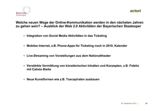 Welche neuen Wege der Online-Kommunikation werden in den nächsten Jahren
zu gehen sein? – Ausblick der Web 2.0 Aktivitäten der Bayerischen Staatsoper

    • Integration von Social Media Aktivitäten in das Ticketing


    • Mobiles Internet, z.B. Phone-Apps für Ticketing noch in 2010, Kalender


    • Live-Streaming von Vorstellungen aus dem Nationaltheater


    • Verstärkte Vermittlung von künstlerischen Inhalten und Konzepten, z.B. Fidelio
      mit Calixto Bieito


    • Neue Kunstformen wie z.B. Toscapiraten ausbauen




                                                                       09. September 2010 |   29
 