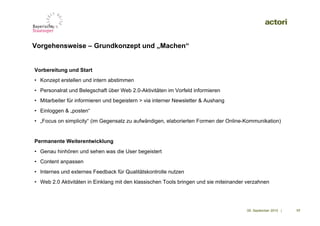 Vorgehensweise – Grundkonzept und „Machen“


Vorbereitung und Start
• Konzept erstellen und intern abstimmen
• Personalrat und Belegschaft über Web 2.0-Aktivitäten im Vorfeld informieren
• Mitarbeiter für informieren und begeistern > via interner Newsletter & Aushang
• Einloggen & „posten“
• „Focus on simplicity“ (im Gegensatz zu aufwändigen, elaborierten Formen der Online-Kommunikation)‫‏‬


Permanente Weiterentwicklung
• Genau hinhören und sehen was die User begeistert
• Content anpassen
• Internes und externes Feedback für Qualitätskontrolle nutzen
• Web 2.0 Aktivitäten in Einklang mit den klassischen Tools bringen und sie miteinander verzahnen




                                                                                       09. September 2010 |   17
 