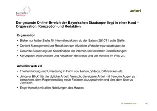 Der gesamte Online-Bereich der Bayerischen Staatsoper liegt in einer Hand –
Organisation, Konzeption und Redaktion

Organisation
• Bisher nur halbe Stelle für Internetredaktion, ab der Saison 2010/11 volle Stelle
• Content Management und Redaktion der offiziellen Website www.staatsoper.de
• Gesamte Steuerung und Koordination der internen und externen Dienstleitungen
• Konzeption, Koordination und Redaktion des Blogs und der Auftritte im Web 2.0


Arbeit im Web 2.0
• Themenfindung und Umsetzung in Form von Texten, Videos, Bildstrecken etc.
• „Anderer Blick“ für die tägliche Arbeit: Versuch, die eigene Arbeit mit fremden Augen zu
  betrachten, dem Repertoirealltag neue Facetten abzugewinnen und dies dem User zu
  vermitteln
• Enger Kontakt mit allen Abteilungen des Hauses




                                                                                09. September 2010 |   19
 