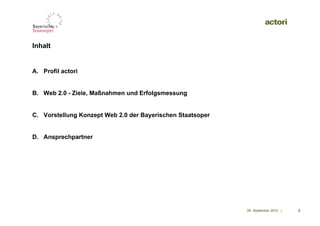 Inhalt


A. Profil actori


B. Web 2.0 - Ziele, Maßnahmen und Erfolgsmessung


C. Vorstellung Konzept Web 2.0 der Bayerischen Staatsoper


D. Ansprechpartner




                                                            09. September 2010 |   2
 
