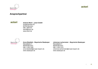 Ansprechpartner



           Antonia Wach – actori GmbH
           Amalienstrasse 62
           80799 München
           089 / 2867470
           wach@actori.de
           www.actori.de




           Anna Kleeblatt – Bayerische Staatsoper   Johannes Lachermeier – Bayerische Staatsoper
           Marstallplatz 5                          Marstallplatz 5
           80539 München                            80539 München
           089 / 2185-1028                          089 / 2185-1019
           anna.kleeblatt@st-oper.bayern.de         Johannes.lachermeier@st-oper.bayern.de
           www.staatsoper.de                        www.staatsoper.de




                                                                                                   |   31
 