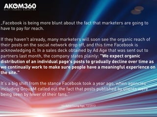 „Facebook is being more blunt about the fact that marketers are going to
have to pay for reach.
If they haven't already, many marketers will soon see the organic reach of
their posts on the social network drop off, and this time Facebook is
acknowledging it. In a sales deck obtained by Ad Age that was sent out to
partners last month, the company states plainly: "We expect organic
distribution of an individual page's posts to gradually decline over time as
we continually work to make sure people have a meaningful experience on
the site."
It's a big shift from the stance Facebook took a year ago, when agencies
including GroupM called out the fact that posts published by clients were
being seen by fewer of their fans.“
via Advertising Age, 12/2013
 