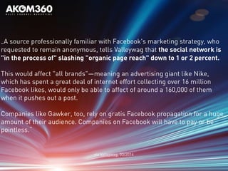 „A source professionally familiar with Facebook's marketing strategy, who
requested to remain anonymous, tells Valleywag that the social network is
"in the process of" slashing "organic page reach" down to 1 or 2 percent.
This would affect "all brands"—meaning an advertising giant like Nike,
which has spent a great deal of internet effort collecting over 16 million
Facebook likes, would only be able to affect of around a 160,000 of them
when it pushes out a post.
Companies like Gawker, too, rely on gratis Facebook propagation for a huge
amount of their audience. Companies on Facebook will have to pay or be
pointless.“
via Valleywag, 03/2014
 